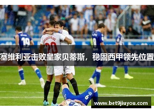 塞维利亚击败皇家贝蒂斯，稳固西甲领先位置