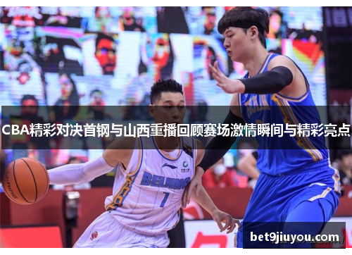CBA精彩对决首钢与山西重播回顾赛场激情瞬间与精彩亮点